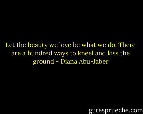 Let the beauty we love be what we do. There are a hundred ways to kneel and kiss the ground - Diana Abu-Jaber