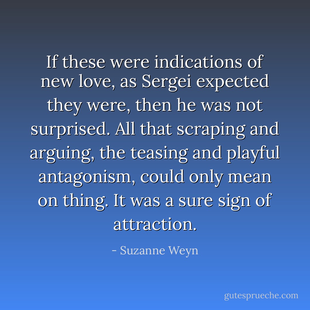If these were indications of new love, as Sergei expected they were, then he was not surprised. All that scraping and arguing, the teasing and playful antagonism, could only mean on thing. It was a sure sign of attraction. - Suzanne Weyn