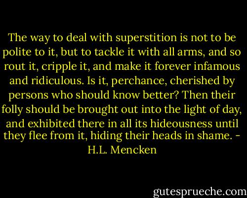 The way to deal with superstition is not to be polite to it, but to tackle it with all arms, and so rout it, cripple it, and make it forever infamous and ridiculous. Is it, perchance, cherished by persons who should know better? Then their folly should be brought out into the light of day, and exhibited there in all its hideousness until they flee from it, hiding their heads in shame. - H.L. Mencken