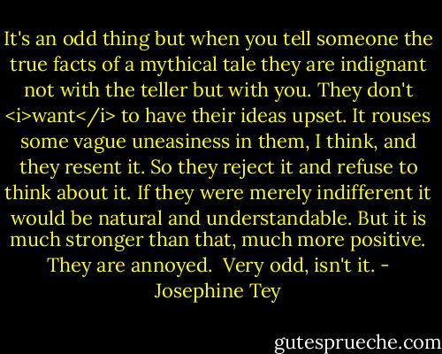 It's an odd thing but when you tell someone the true facts of a mythical tale they are indignant not with the teller but with you. They don't <i>want</i> to have their ideas upset. It rouses some vague uneasiness in them, I think, and they resent it. So they reject it and refuse to think about it. If they were merely indifferent it would be natural and understandable. But it is much stronger than that, much more positive. They are annoyed.<br /><br />Very odd, isn't it. - Josephine Tey