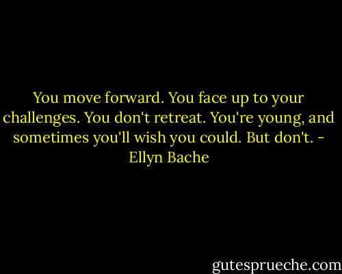 You move forward. You face up to your challenges. You don't retreat. You're young, and sometimes you'll wish you could. But don't. - Ellyn Bache
