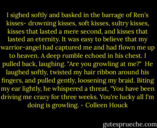 I sighed softly and basked in the barrage of Ren's kisses- drowning kisses, soft kisses, sultry kisses, kisses that lasted a mere second, and kisses that lasted an eternity. It was easy to believe that my warrior-angel had captured me and had flown me up to heaven. A deep rumble echoed in his chest.<br />I pulled back, laughing. "Are you growling at me?" <br />He laughed softly, twisted my hair ribbon around his fingers, and pulled gently, loosening my braid. Biting my ear lightly, he whispered a threat, "You have been driving me crazy for three weeks. You're lucky all I'm doing is growling. - Colleen Houck