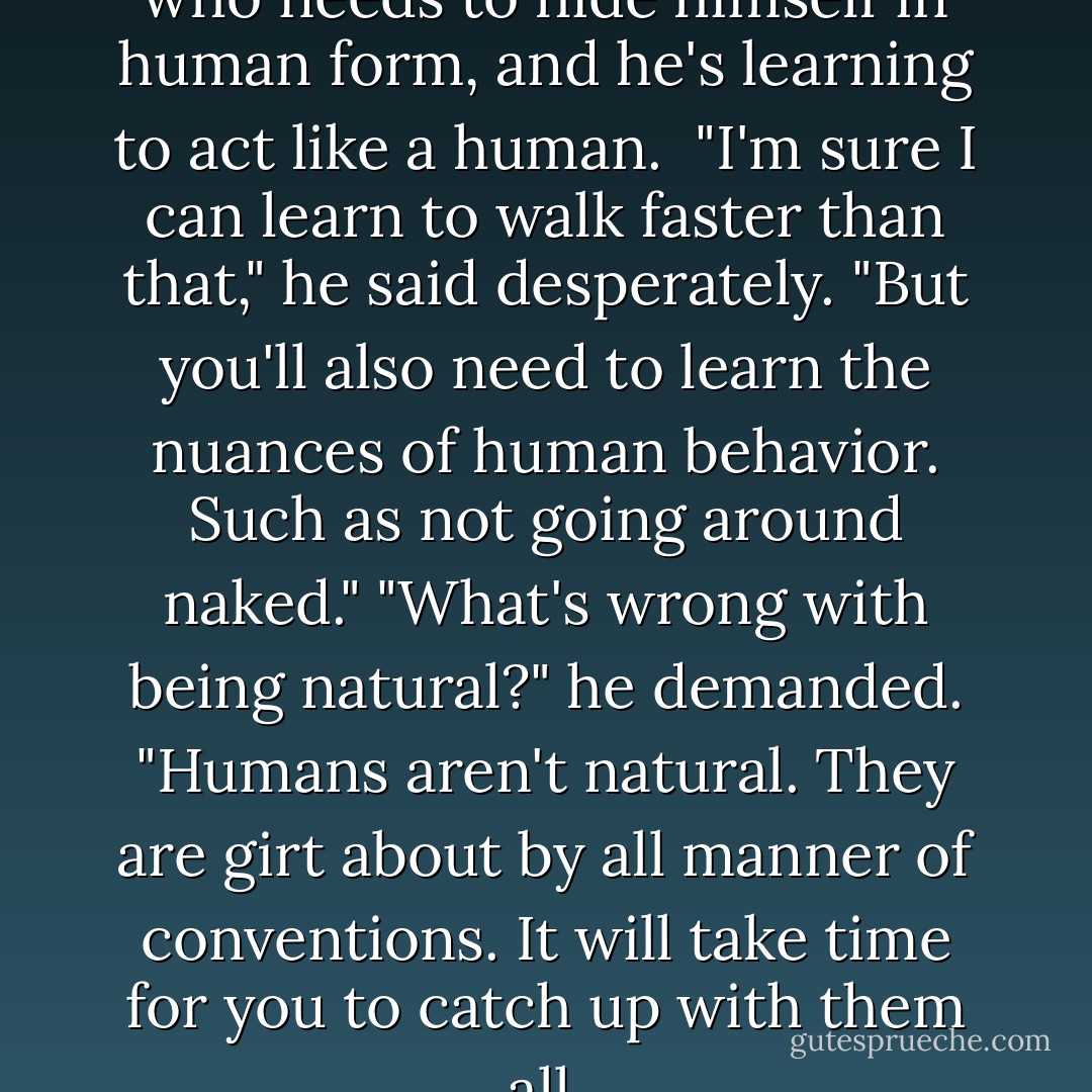 Referring to Jumper the spider, who needs to hide himself in human form, and he's learning to act like a human.<br /><br />"I'm sure I can learn to walk faster than that," he said desperately.<br />"But you'll also need to learn the nuances of human behavior. Such as not going around naked."<br />"What's wrong with being natural?" he demanded.<br />"Humans aren't natural. They are girt about by all manner of conventions. It will take time for you to catch up with them all. - Piers Anthony