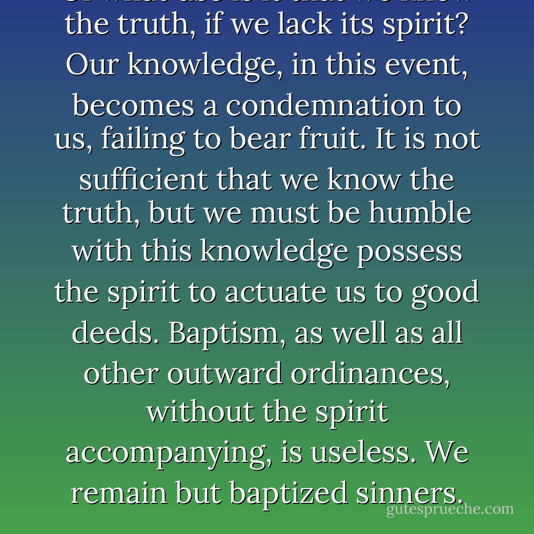 Of what use is it that we know the truth, if we lack its spirit? Our knowledge, in this event, becomes a condemnation to us, failing to bear fruit. It is not sufficient that we know the truth, but we must be humble with this knowledge possess the spirit to actuate us to good deeds. Baptism, as well as all other outward ordinances, without the spirit accompanying, is useless. We remain but baptized sinners. - Joseph F. Smith