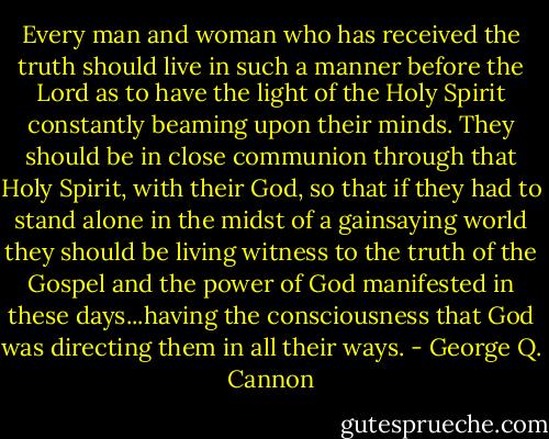 Every man and woman who has received the truth should live in such a manner before the Lord as to have the light of the Holy Spirit constantly beaming upon their minds. They should be in close communion through that Holy Spirit, with their God, so that if they had to stand alone in the midst of a gainsaying world they should be living witness to the truth of the Gospel and the power of God manifested in these days...having the consciousness that God was directing them in all their ways. - George Q. Cannon