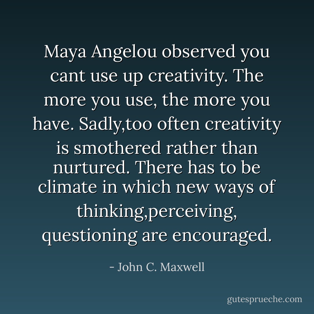 Maya Angelou observed you cant use up creativity. The more you use, the more you have. Sadly,too often creativity is smothered rather than nurtured. There has to be climate in which new ways of thinking,perceiving, questioning are encouraged. - John C. Maxwell