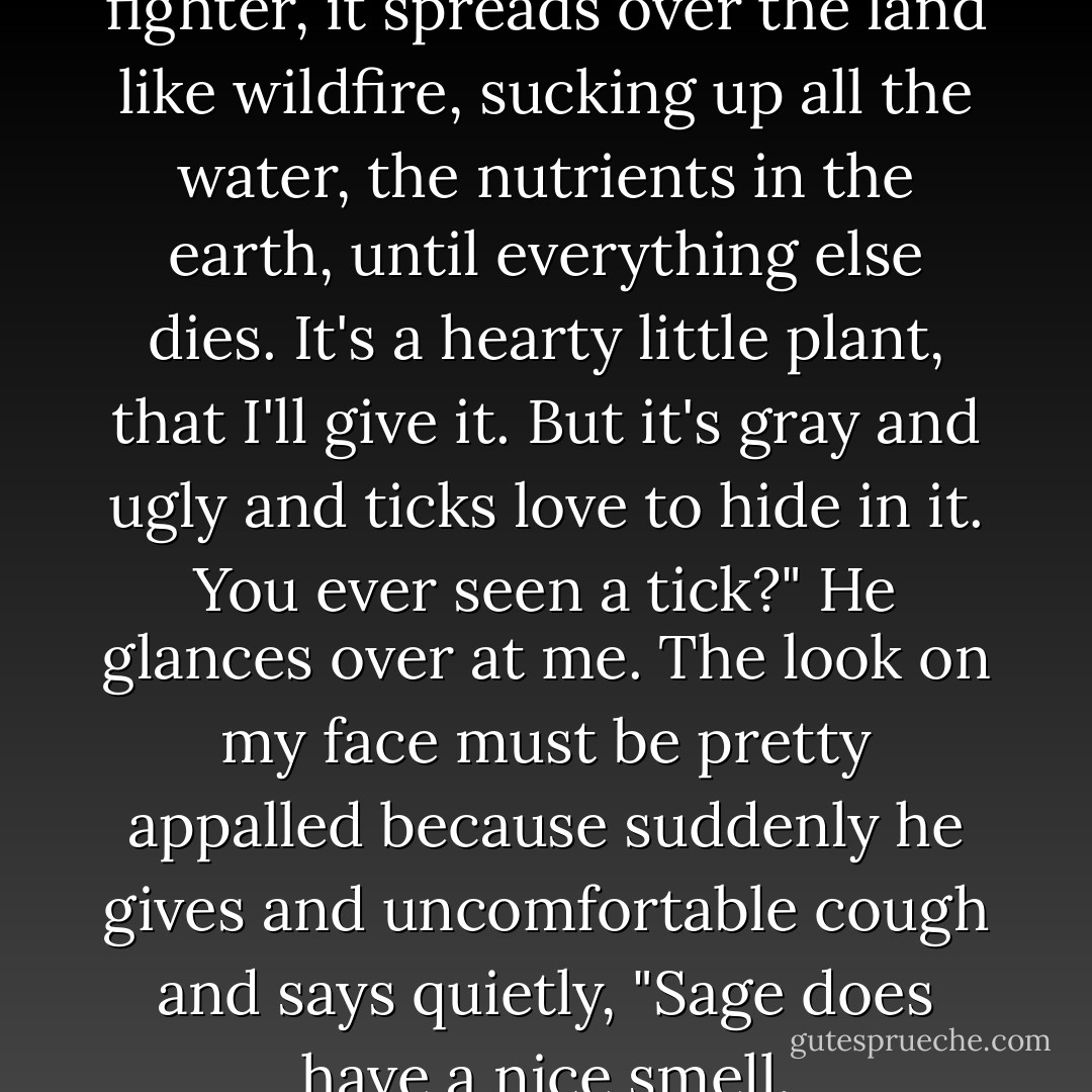 Tucker snorts. "Sage is a fighter, it spreads over the land like wildfire, sucking up all the water, the nutrients in the earth, until everything else dies. It's a hearty little plant, that I'll give it. But it's gray and ugly and ticks love to hide in it. You ever seen a tick?" He glances over at me. The look on my face must be pretty appalled because suddenly he gives and uncomfortable cough and says quietly, "Sage does have a nice smell. - Cynthia Hand