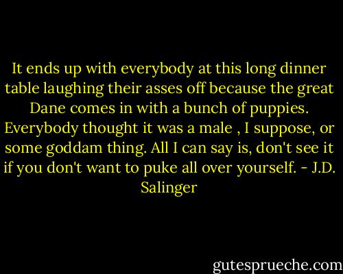 It ends up with everybody at this long dinner table laughing their asses off because the great Dane comes in with a bunch of puppies. Everybody thought it was a male , I suppose, or some goddam thing. All I can say is, don't see it if you don't want to puke all over yourself. - J.D. Salinger