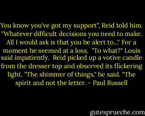 You know you've got my support", Reid told him. "Whatever difficult decisions you need to make. All I would ask is that you be alert to..." For a moment he seemed at a loss.<br /><br />"To what?" Louis said impatiently.<br /><br />Reid picked up a votive candle from the dresser top and observed its flickering light. "The shimmer of things," he said. "The spirit and not the letter. - Paul Russell