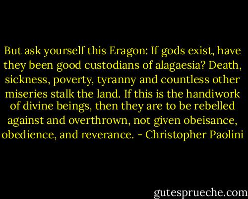 But ask yourself this Eragon: If gods exist, have they been good custodians of alagaesia? Death, sickness, poverty, tyranny and countless other miseries stalk the land. If this is the handiwork of divine beings, then they are to be rebelled against and overthrown, not given obeisance, obedience, and reverance. - Christopher Paolini