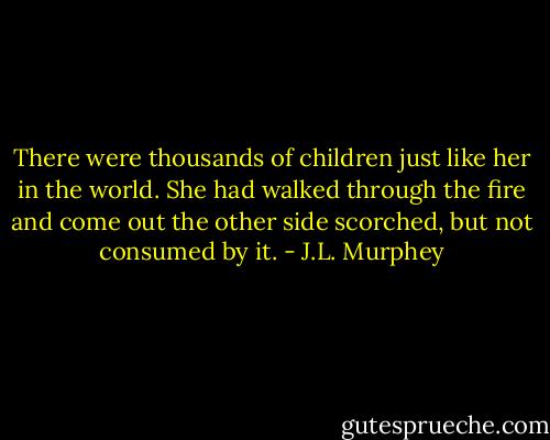 There were thousands of children just like her in the world. She had walked through the fire and come out the other side scorched, but not consumed by it. - J.L. Murphey