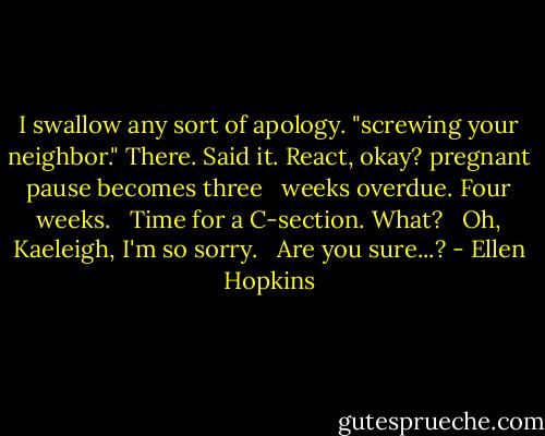 I swallow any sort of apology.<br />"screwing your neighbor."<br />There. Said it. React, okay?<br />pregnant pause becomes three <br /> weeks overdue. Four weeks. <br /> Time for a C-section. What? <br /> Oh, Kaeleigh, I'm so sorry. <br /> Are you sure...? - Ellen Hopkins