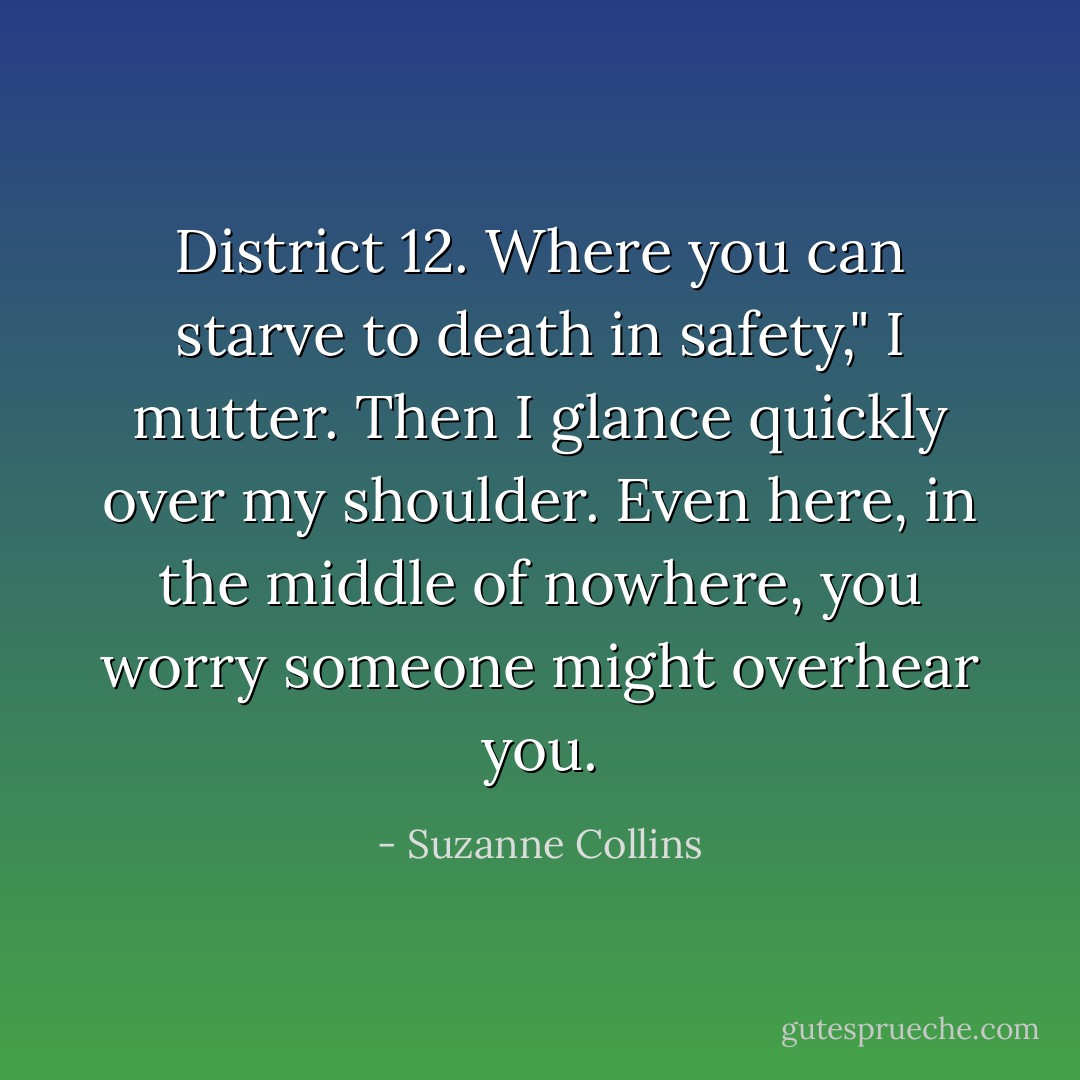District 12. Where you can starve to death in safety," I mutter. Then I glance quickly over my shoulder. Even here, in the middle of nowhere, you worry someone might overhear you. - Suzanne Collins