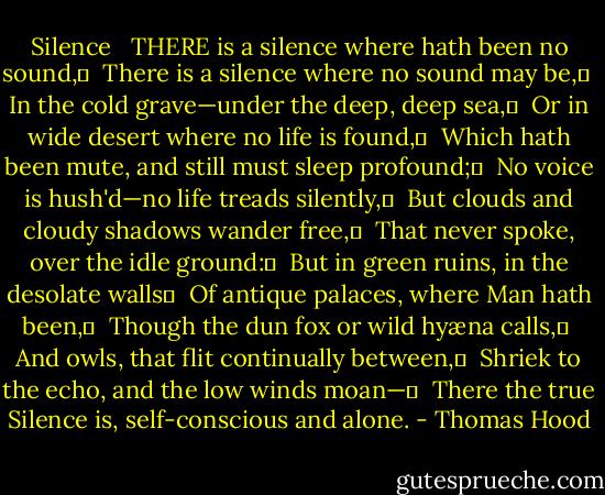 Silence<br /> <br />THERE is a silence where hath been no sound,	 <br />There is a silence where no sound may be,	 <br />In the cold grave—under the deep, deep sea,	 <br />Or in wide desert where no life is found,	 <br />Which hath been mute, and still must sleep profound;	 <br />No voice is hush'd—no life treads silently,	 <br />But clouds and cloudy shadows wander free,	 <br />That never spoke, over the idle ground:	 <br />But in green ruins, in the desolate walls	 <br />Of antique palaces, where Man hath been,	 <br />Though the dun fox or wild hyæna calls,	 <br />And owls, that flit continually between,	 <br />Shriek to the echo, and the low winds moan—	 <br />There the true Silence is, self-conscious and alone. - Thomas Hood
