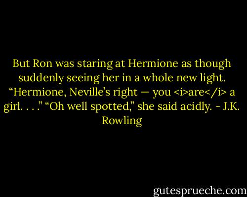 But Ron was staring at Hermione as though suddenly seeing her in a whole new light.<br />“Hermione, Neville’s right — you <i>are</i> a girl. . . .”<br />“Oh well spotted,” she said acidly. - J.K. Rowling