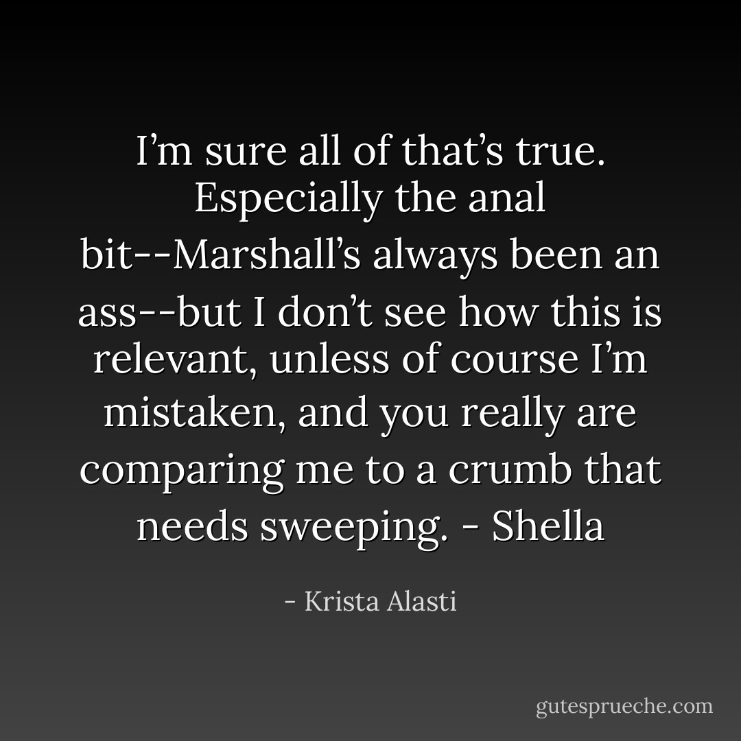 I’m sure all of that’s true. Especially the anal bit--Marshall’s always been an ass--but I don’t see how this is relevant, unless of course I’m mistaken, and you really are comparing me to a crumb that needs sweeping. - Shella - Krista Alasti