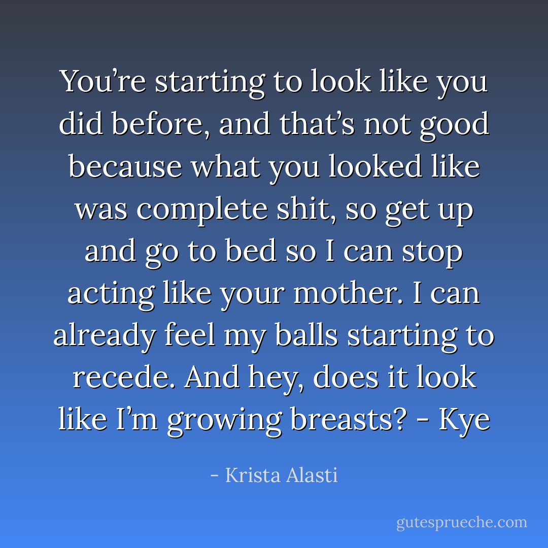 You’re starting to look like you did before, and that’s not good because what you looked like was complete shit, so get up and go to bed so I can stop acting like your mother. I can already feel my balls starting to recede. And hey, does it look like I’m growing breasts? - Kye - Krista Alasti