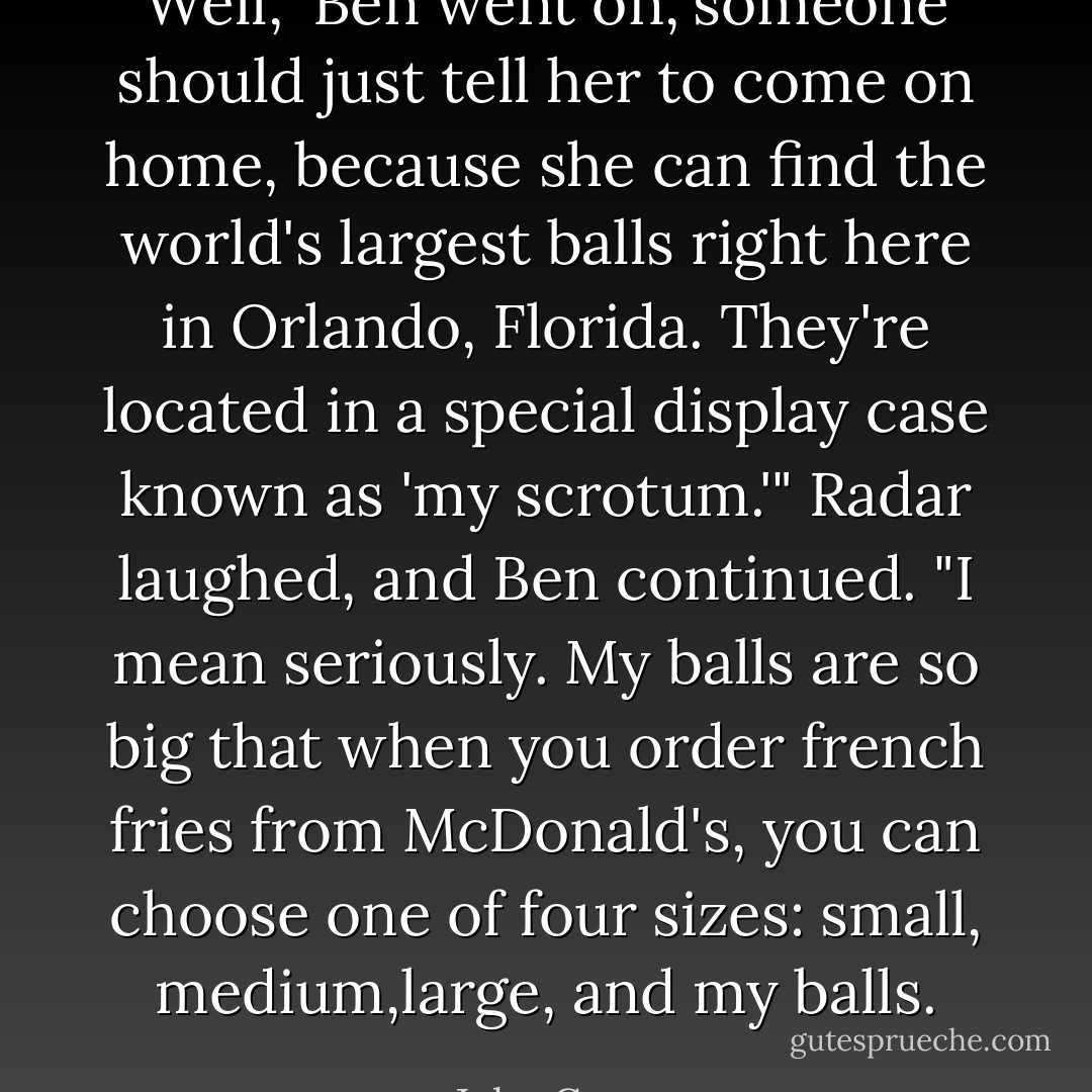 Well," Ben went on,"someone should just tell her to come on home, because she can find the world's largest balls right here in Orlando, Florida. They're located in a special display case known as 'my scrotum.'" Radar laughed, and Ben continued. "I mean seriously. My balls are so big that when you order french fries from McDonald's, you can choose one of four sizes: small, medium,large, and my balls. - John Green