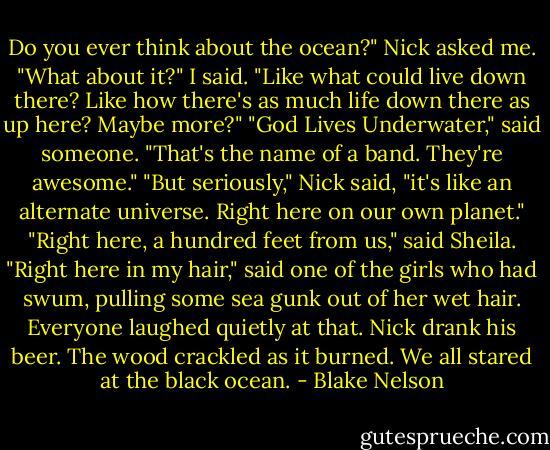 Do you ever think about the ocean?" Nick asked me.<br />"What about it?" I said.<br />"Like what could live down there? Like how there's as much life down there as up here? Maybe more?"<br />"God Lives Underwater," said someone. "That's the name of a band. They're awesome."<br />"But seriously," Nick said, "it's like an alternate universe. Right here on our own planet."<br />"Right here, a hundred feet from us," said Sheila.<br />"Right here in my hair," said one of the girls who had swum, pulling some sea gunk out of her wet hair.<br />Everyone laughed quietly at that. Nick drank his beer. The wood crackled as it burned. We all stared at the black ocean. - Blake Nelson