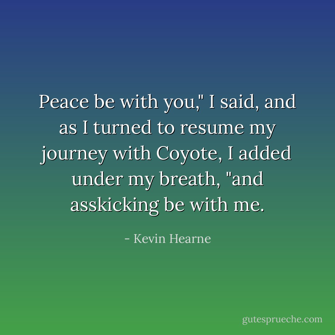 Peace be with you," I said, and as I turned to resume my journey with Coyote, I added under my breath, "and asskicking be with me. - Kevin Hearne