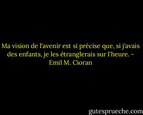 Ma vision de l'avenir est si précise que, si j'avais des enfants, je les étranglerais sur l'heure. - Emil M. Cioran