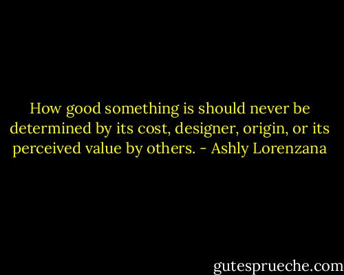 How good something is should never be determined by its cost, designer, origin, or its perceived value by others. - Ashly Lorenzana