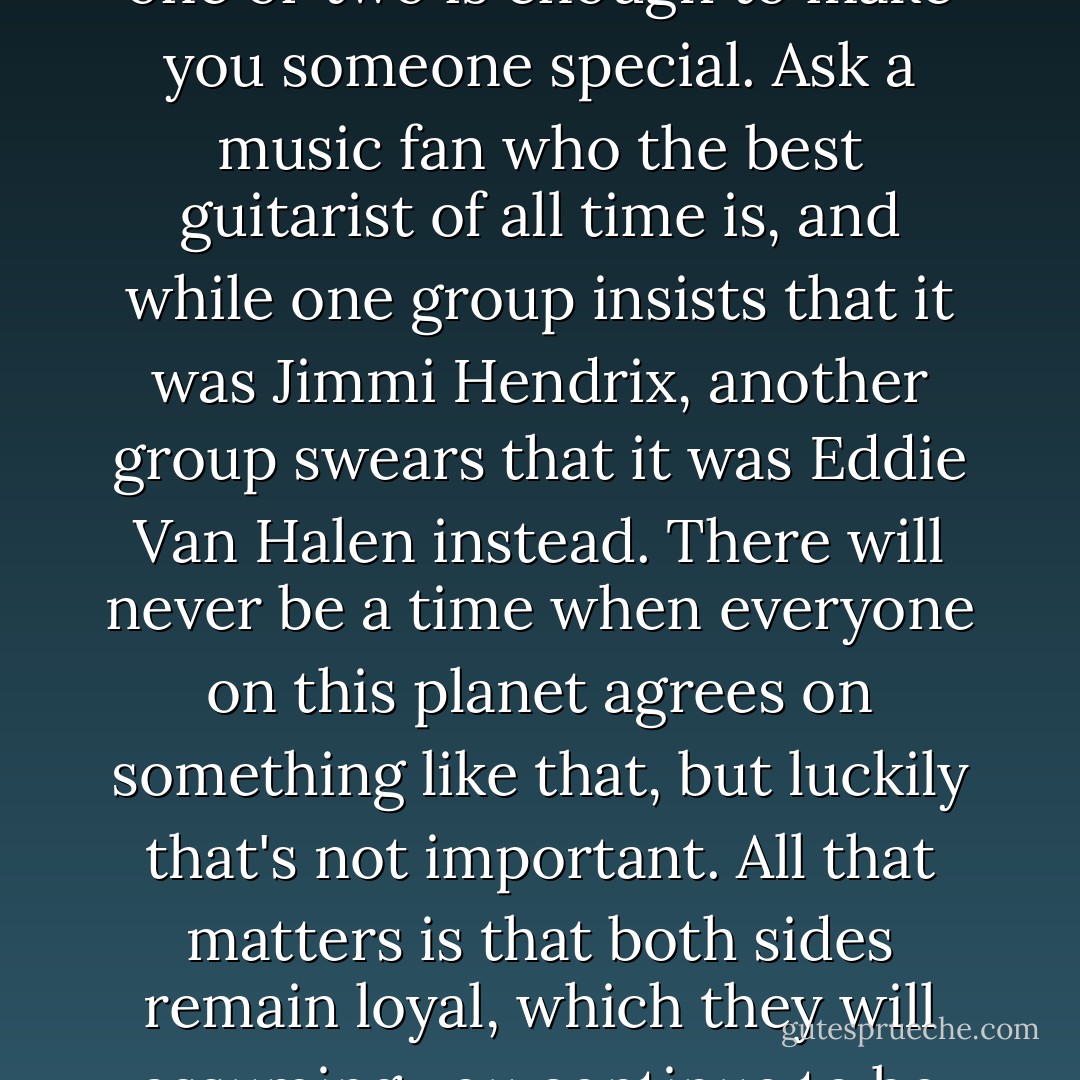 Fame is not so impossible for people with charisma, passion and talent. Being famous just means you have fans, and even one or two is enough to make you someone special. Ask a music fan who the best guitarist of all time is, and while one group insists that it was Jimmi Hendrix, another group swears that it was Eddie Van Halen instead. There will never be a time when everyone on this planet agrees on something like that, but luckily that's not important. All that matters is that both sides remain loyal, which they will assuming you continue to be who you are and do your thing. This is all that you need to be immortalized. - Ashly Lorenzana