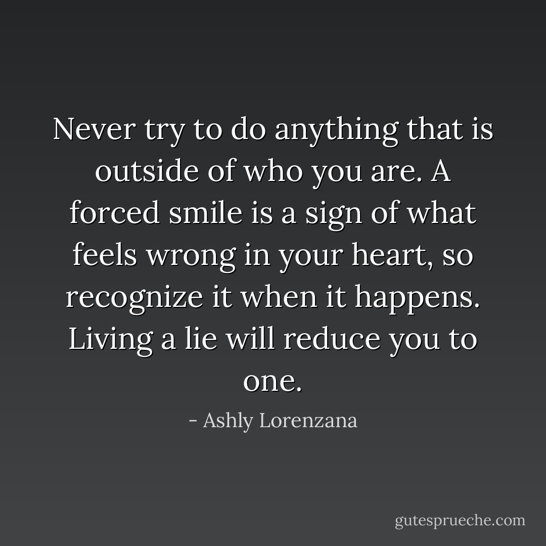 Never try to do anything that is outside of who you are. A forced smile is a sign of what feels wrong in your heart, so recognize it when it happens. Living a lie will reduce you to one. - Ashly Lorenzana