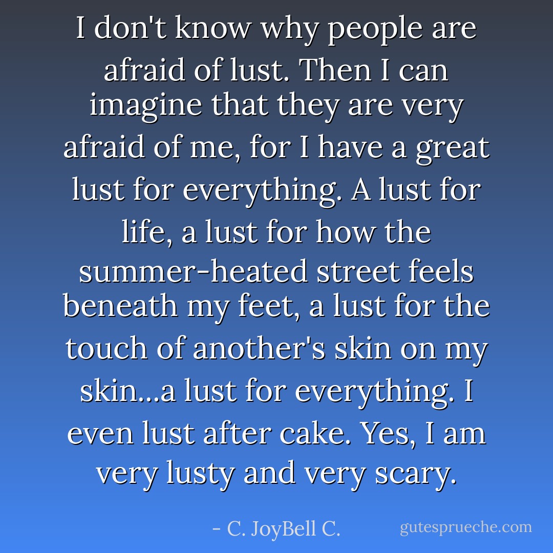 I don't know why people are afraid of lust. Then I can imagine that they are very afraid of me, for I have a great lust for everything. A lust for life, a lust for how the summer-heated street feels beneath my feet, a lust for the touch of another's skin on my skin...a lust for everything. I even lust after cake. Yes, I am very lusty and very scary. - C. JoyBell C.