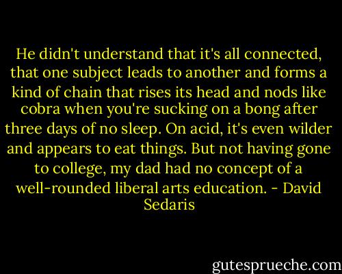 He didn't understand that it's all connected, that one subject leads to another and forms a kind of chain that rises its head and nods like cobra when you're sucking on a bong after three days of no sleep. On acid, it's even wilder and appears to eat things. But not having gone to college, my dad had no concept of a well-rounded liberal arts education. - David Sedaris