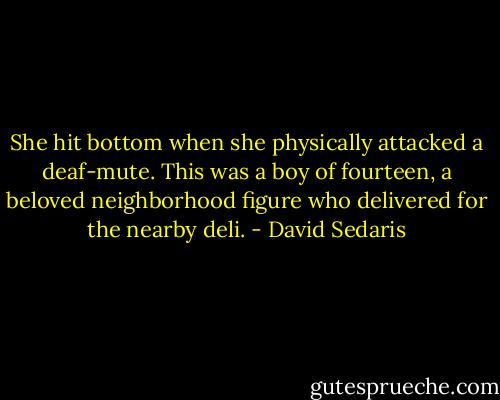 She hit bottom when she physically attacked a deaf-mute. This was a boy of fourteen, a beloved neighborhood figure who delivered for the nearby deli. - David Sedaris