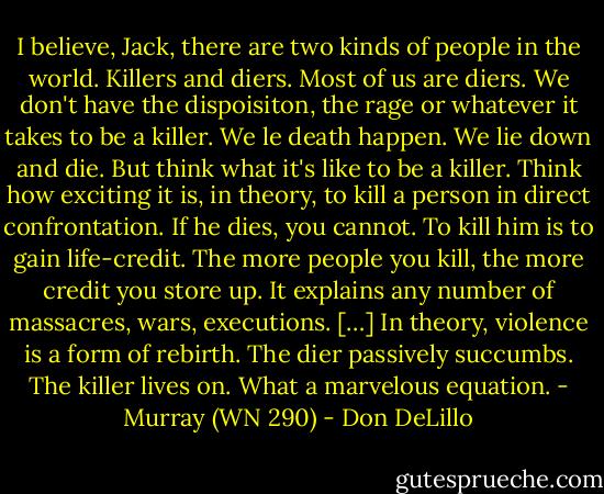 I believe, Jack, there are two kinds of people in the world. Killers and diers. Most of us are diers. We don't have the dispoisiton, the rage or whatever it takes to be a killer. We le death happen. We lie down and die. But think what it's like to be a killer. Think how exciting it is, in theory, to kill a person in direct confrontation. If he dies, you cannot. To kill him is to gain life-credit. The more people you kill, the more credit you store up. It explains any number of massacres, wars, executions. […] In theory, violence is a form of rebirth. The dier passively succumbs. The killer lives on. What a marvelous equation. - Murray (WN 290) - Don DeLillo