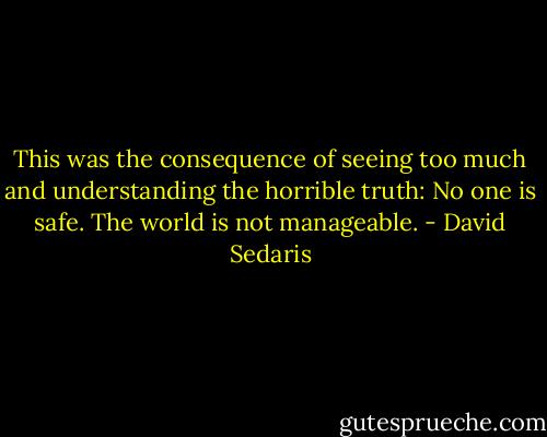 This was the consequence of seeing too much and understanding the horrible truth: No one is safe. The world is not manageable. - David Sedaris