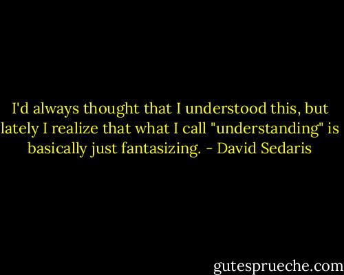 I'd always thought that I understood this, but lately I realize that what I call "understanding" is basically just fantasizing. - David Sedaris