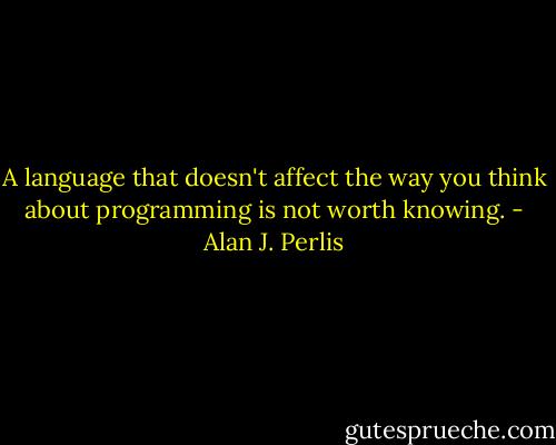 A language that doesn't affect the way you think about programming is not worth knowing. - Alan J. Perlis