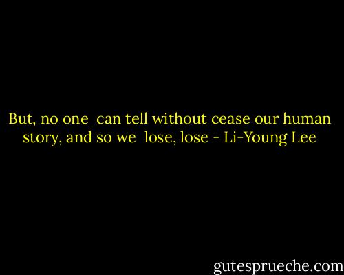 But, no one <br />can tell without cease<br />our human<br />story, and so we <br />lose, lose - Li-Young Lee