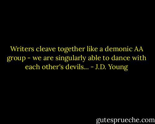 Writers cleave together like a demonic AA group - we are singularly able to dance with each other's devils... - J.D. Young