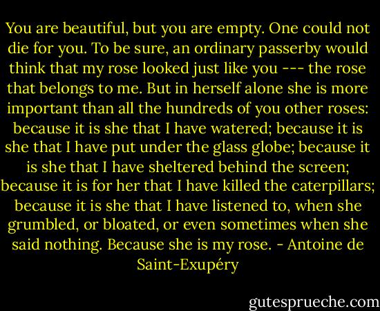 You are beautiful, but you are empty. One could not die for you. To be sure, an ordinary passerby would think that my rose looked just like you --- the rose that belongs to me. But in herself alone she is more important than all the hundreds of you other roses: because it is she that I have watered; because it is she that I have put under the glass globe; because it is she that I have sheltered behind the screen; because it is for her that I have killed the caterpillars; because it is she that I have listened to, when she grumbled, or bloated, or even sometimes when she said nothing. Because she is my rose. - Antoine de Saint-Exupéry