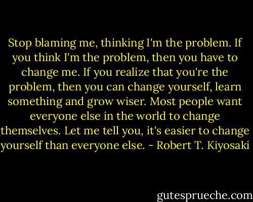 Stop blaming me, thinking I'm the problem. If you think I'm the problem, then you have to change me. If you realize that you're the problem, then you can change yourself, learn something and grow wiser. Most people want everyone else in the world to change themselves. Let me tell you, it's easier to change yourself than everyone else. - Robert T. Kiyosaki