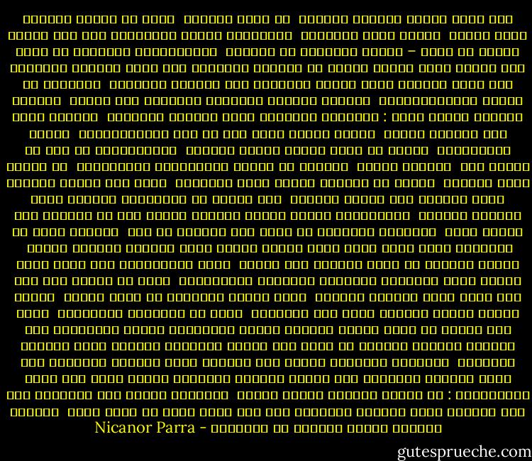 كما أتضح يتكون العالم الحديث <br />من زهور صناعية <br />تزرع في أجراس زجاجية تشبه الموت <br />يشكله نجوم السينما <br />وملاكمون دامون يتصارعون علي ضوء القمر<br />يتكون من رجال – قبرات يتحكمون في الحياة <br />الاقتصادية للبلدان<br />من خلال بضع آليات يسهل شرحها<br />وعادة ما يتشحون بالسواد مثل رسول الخريف<br />ويتغذون علي جذور وأعشاب برية<br />بينما الحكماء وقد أكلتهم الجرذان <br />يتعفنون في أقبية الكاتدرائيات <br />وتطارد الشرطة الأرواح النبيلة بلا هوادة <br />العالم الحديث بلوعة ضخمة :<br />المطاعم الفاخرة غاصة بالجثث الهاضمة <br />وبطيور تطير علي ارتفاع منخفض <br />بصورة خطيرة<br />وليس هذا كل شيء فالمستشفيات <br />مليئة بالأفاقين <br />ناهيك عن ورثة الروح الذين يقيمون <br />مستوطناتهم في إست من أجريت لهم <br />عمليات مؤخرا <br />أحيانا ما يعاني الصناعيون الحديثيون <br />من تأثير الجو المسمم <br />فعادة ما يسقطون بجوار ألآت الخياطة <br />صرعى مرض الحلم المخيف<br />الذي يحولهم علي ألمدي البعيد <br />إلي أنواع من الملائكة<br />ينكرون وجود العالم المادي <br />ويتفاخرون بأنهم أبناء بائسون للقبر<br />إلا أن العالم كان دائما هكذا <br />الحقيقة كالجمال لا تفني ولا تستحدث من عدم <br />والشعر يكمن في الأشياء وألا فانه<br />مجرد سراب للروح<br />أعترف بأنه زلزالا مفهوما تماما <br />يمكنه القضاء في ثوان معدودة علي مدينة <br />غنية بالتقاليد<br />وأن قصفا جويا دقيقا<br />يسقط الأشجار والخيول والعروش والموسيقي <br />ولكن ما أهمية هذا كله<br />إذا كانت أعظم راقصات العالم <br />تموت فقيرة ومنبوذة في قرية صغيرة <br />بجنوب فرنسا<br />بينما الربيع يعيد إلي الإنسان <br />جزءا من الأزهار المختفية <br />أنصح بأن نحاول أن نكون سعداء بمصمصة<br />الضلع الإنساني البأس<br />فلنستخلص منه السائل المجدد للنشاط<br />كل واحد حسب ميوله الشخصية<br />لنتشبث بهذه المزقة المقدسة <br />ولاهثين ومرعبين<br />لنمتص هذه الشفاه التي تصيبني بالجنون<br />لقد تقرر المصير<br />لنستنشق هذا العطر المثير والمدمر<br />ولنعش يوما أخر حياة المختارين :<br />من ابطية يستخلص الرجل الشمع <br />الضروري ليصوغ وجه معبوديه<br />ومن فرج المرأة القش والطين لمعابده<br />لكل هذا<br />أربي قملة في رباط عنقي <br />وأبتسم للحمقى الذين يهبطون من الأشجار - Nicanor Parra