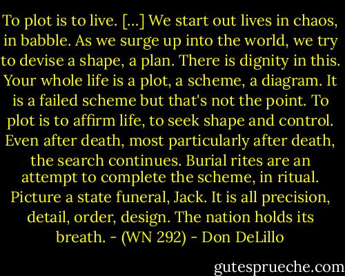 To plot is to live. […] We start out lives in chaos, in babble. As we surge up into the world, we try to devise a shape, a plan. There is dignity in this. Your whole life is a plot, a scheme, a diagram. It is a failed scheme but that's not the point. To plot is to affirm life, to seek shape and control. Even after death, most particularly after death, the search continues. Burial rites are an attempt to complete the scheme, in ritual. Picture a state funeral, Jack. It is all precision, detail, order, design. The nation holds its breath. - (WN 292) - Don DeLillo