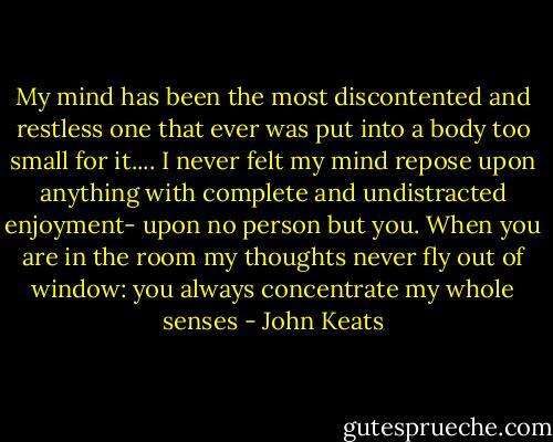 My mind has been the most discontented and restless one that ever was put into a body too small for it.... I never felt my mind repose upon anything with complete and undistracted enjoyment- upon no person but you. When you are in the room my thoughts never fly out of window: you always concentrate my whole senses - John Keats