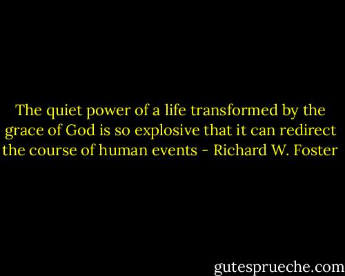 The quiet power of a life transformed by the grace of God is so explosive that it can redirect the course of human events - Richard W. Foster