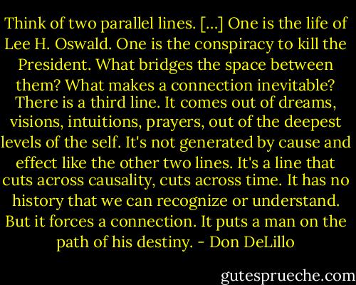 Think of two parallel lines. […] One is the life of Lee H. Oswald. One is the conspiracy to kill the President. What bridges the space between them? What makes a connection inevitable? There is a third line. It comes out of dreams, visions, intuitions, prayers, out of the deepest levels of the self. It's not generated by cause and effect like the other two lines. It's a line that cuts across causality, cuts across time. It has no history that we can recognize or understand. But it forces a connection. It puts a man on the path of his destiny. - Don DeLillo