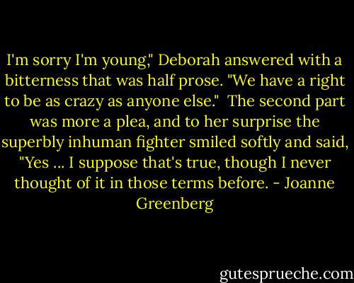 I'm sorry I'm young," Deborah answered with a bitterness that was half prose. "We have a right to be as crazy as anyone else."<br /> The second part was more a plea, and to her surprise the superbly inhuman fighter smiled softly and said, "Yes ... I suppose that's true, though I never thought of it in those terms before. - Joanne Greenberg