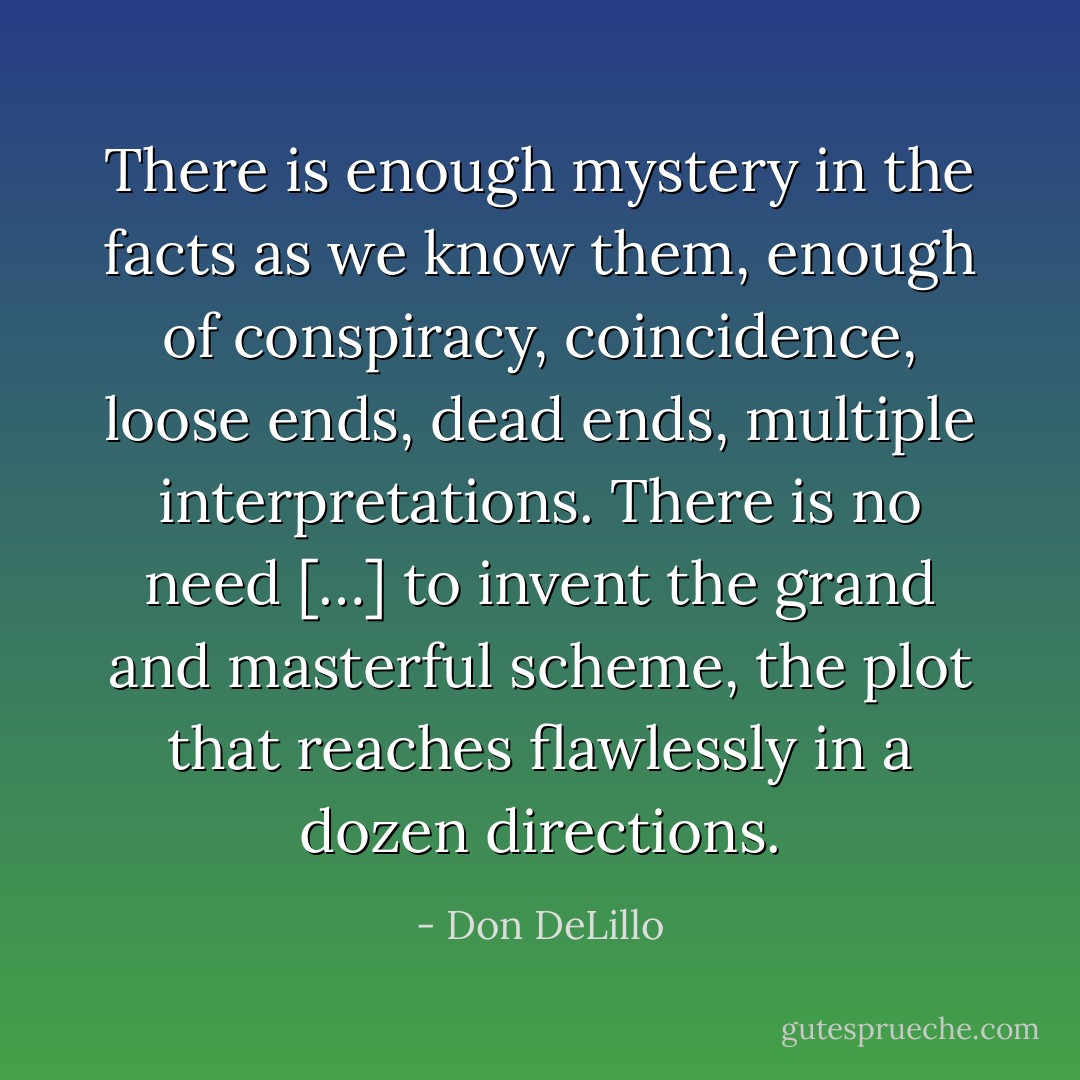 There is enough mystery in the facts as we know them, enough of conspiracy, coincidence, loose ends, dead ends, multiple interpretations. There is no need […] to invent the grand and masterful scheme, the plot that reaches flawlessly in a dozen directions. - Don DeLillo