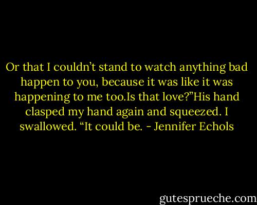 Or that I couldn’t stand to watch anything bad happen to you, because it was like it was happening to me too.Is that love?”His hand clasped my hand again and squeezed.<br />I swallowed. “It could be. - Jennifer Echols