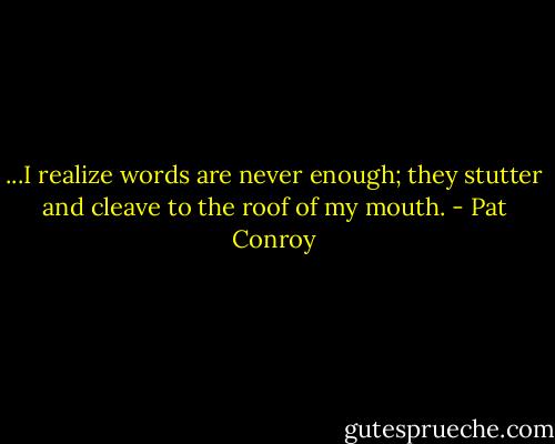 ...I realize words are never enough; they stutter and cleave to the roof of my mouth. - Pat Conroy