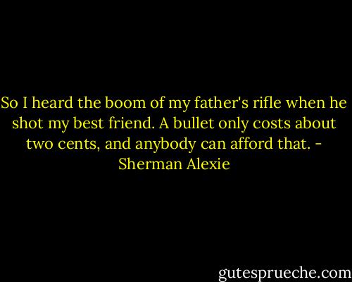 So I heard the boom of my father's rifle when he shot my best friend. A bullet only costs about two cents, and anybody can afford that. - Sherman Alexie
