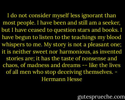 I do not consider myself less ignorant than most people. I have been and still am a seeker, but I have ceased to question stars and books. I have begun to listen to the teachings my blood whispers to me. My story is not a pleasant one; it is neither sweet nor harmonious, as invented stories are; it has the taste of nonsense and chaos, of madness and dreams -- like the lives of all men who stop deceiving themselves. - Hermann Hesse